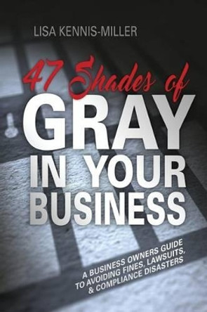 47 Shades of Gray in Your Business: A Business Owners Guide to Avoiding Fines, Lawsuits, and Compliance Disasters by Lisa Kennis-Miller 9781539767640