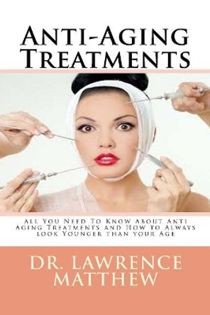 Anti-Aging Treatments: All You Need to Know about Anti Aging Treatments and How to Always Look Younger Than Your Age by Dr Lawrence Matthew 9781548006488