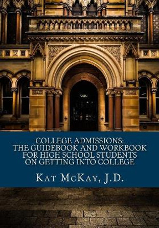 College Admissions: The Guidebook and Workbook for High School Students on Getting into College by Kat McKay J D 9781548400187