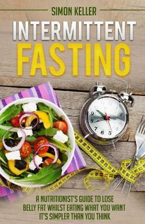 Intermittent Fasting: A Nutritionist's Guide to Lose Belly Fat Whilst Eating What You Want - It's Simpler Than You Think by Simon Keller 9781548871253