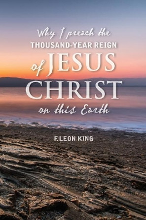 Why I Preach the Thousand-Year Reign of Christ on this Earth by F Leon King 9781535035019