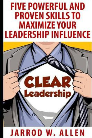 Clear Leadership: Five Powerful and Proven Skills to Maximize Your Leadership Influence by Jarrod William Allen 9781521896709