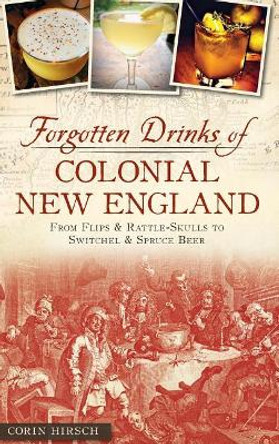 Forgotten Drinks of Colonial New England: From Flips and Rattle-Skulls to Switchel and Spruce Beer by Corin Hirsch 9781540209221