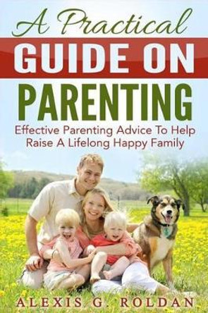 A Practical Guide on Parenting: Effective Parenting Advice to Help Raise a Lifelong Happy Family by Alexis G Roldan 9781535383387