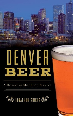 Denver Beer: A History of Mile High Brewing by Jonathan Shikes 9781540242396