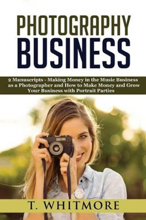 Photography Business: 2 Manuscripts - &quot;Making Money in the Music Business as a Photographer&quot; and &quot;How to Make Money and Grow Your Business with Portrait Parties&quot; by T Whitmore 9781540322692