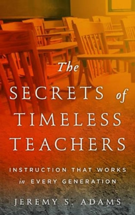 The Secrets of Timeless Teachers: Instruction that Works in Every Generation by Jeremy S. Adams 9781475818307