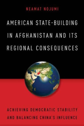 American State-Building in Afghanistan and Its Regional Consequences: Achieving Democratic Stability and Balancing China's Influence by Neamat Nojumi 9781442261990