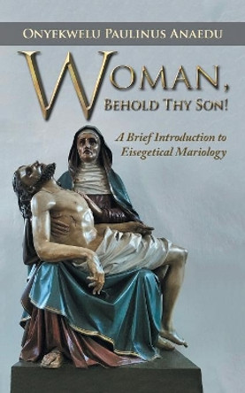 Woman, Behold Thy Son!: A Brief Introduction to Eisegetical Mariology by Onyekwelu Paulinus Anaedu 9781532022234