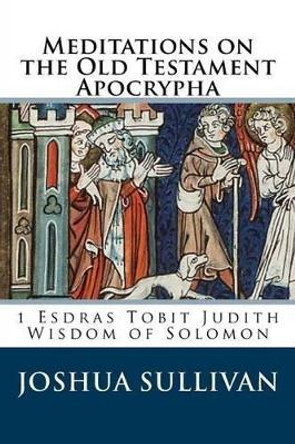 Meditations on the Old Testament Apocrypha: 1 Esdras Tobit Judith Wisdom of Solomon by Joshua W Sullivan 9781522794226