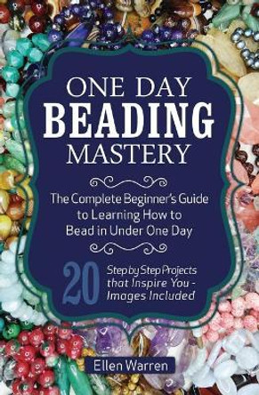 One Day Beading Mastery: The Complete Beginner's Guide to Learn How to Bead in Under One Day -10 Step by Step Bead Projects That Inspire You - Images Included by Ellen Warren 9781518885631