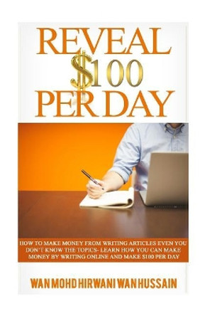 Reveal $ 100 Per Day: How To Make Money From Writing Articles Even You Don't Know The Topics- Learn How You Can Make Money By Writing Online And Make $100 Per Day by Wan Mohd Hirwani Wan Hussain 9781522880899