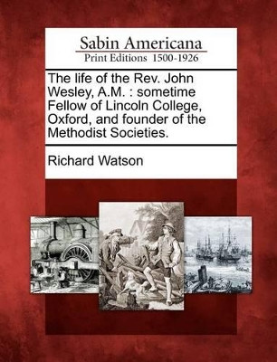 The Life of the REV. John Wesley, A.M.: Sometime Fellow of Lincoln College, Oxford, and Founder of the Methodist Societies. by Richard Watson 9781275825994