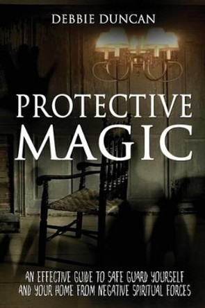 Protective Magic: An Effective Guide to Safe Guard Yourself and Your Home from Negative Spiritual Forces by Debbie Duncan 9781536935219