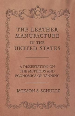The Leather Manufacture in the United States - A Dissertation on the Methods and Economics of Tanning by Jackson S Schultz 9781473330214