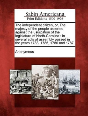 The Independent Citizen, Or, the Majesty of the People Asserted Against the Usurpation of the Legislature of North-Carolina: In Several Acts of Assembly Passed in the Years 1783, 1785, 1786 and 1787. by Anonymous 9781275861909