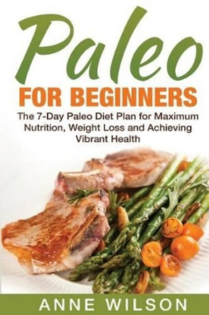 Paleo for Beginners: The 7-Day Paleo Diet Plan for Maximum Nutrition, Weight Loss and Achieving Vibrant Health by Anne Wilson 9781541255876