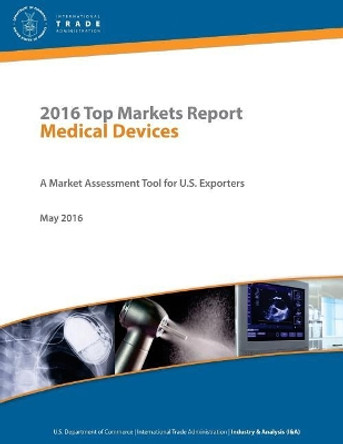 2016 Top Markets Report Medical Devices A Market Assessment Tool for U.S. Exporters U.S. Department of Commerce - International Trade Administration Industry & Analysis (I&A) May 2016 by U S Department Of Commerce 9781542347471