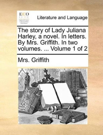 The Story of Lady Juliana Harley, a Novel. in Letters. by Mrs. Griffith. in Two Volumes. ... Volume 1 of 2 by Mrs Griffith 9781140782803