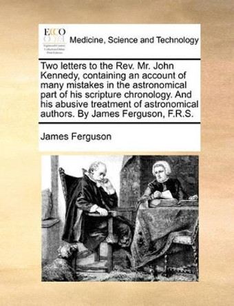 Two Letters to the Rev. Mr. John Kennedy, Containing an Account of Many Mistakes in the Astronomical Part of His Scripture Chronology. and His Abusive Treatment of Astronomical Authors. by James Ferguson, F.R.S. by Prof James Ferguson 9781140797654