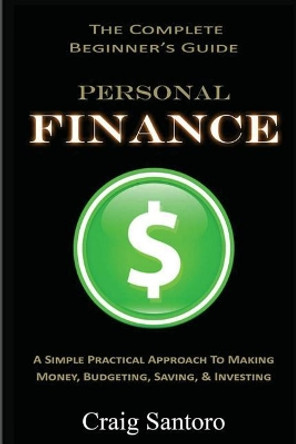 Personal Finance: The Complete Beginner's Guide: A Simple Practical Approach to Making Money, Budgeting, Saving & Investing (Saving Investing Spending Debt Budget) by Craig Santoro 9781544795065