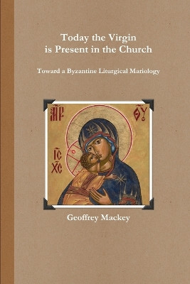 Today the Virgin is Present in the Church: Toward a Byzantine Liturgical Mariology by Geoffrey Mackey 9781105968204