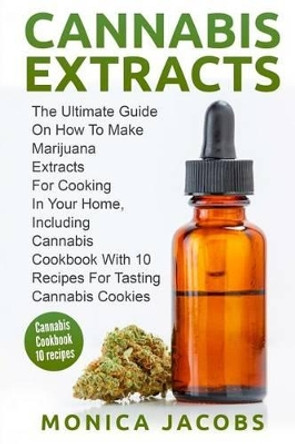 Cannabis Extract: : The Ultimate Guide On How to Make Marijuana Extracts For Cooking in Your Home, Including Cannabis Cookbook With 10 Recipes for Tasting Cannabis Cookies by Monica Jacobs 9781542607162