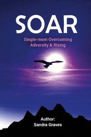 Soar: Single-mom Overcoming Adversity & Rising by Sandra Graves 9781312783010