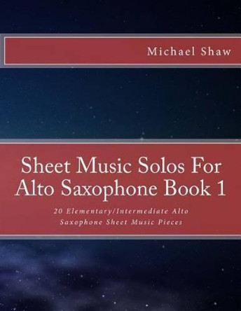 Sheet Music Solos For Alto Saxophone Book 1: 20 Elementary/Intermediate Alto Saxophone Sheet Music Pieces by Michael Shaw 9781517777104