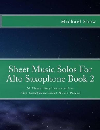 Sheet Music Solos For Alto Saxophone Book 2: 20 Elementary/Intermediate Alto Saxophone Sheet Music Pieces by Michael Shaw 9781518605604