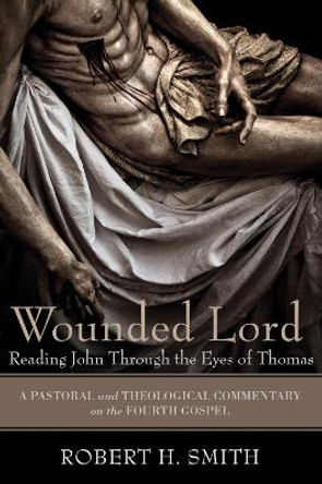 Wounded Lord: Reading John Through the Eyes of Thomas: A Pastoral and Theological Commentary on the Fourth Gospel by Robert H. Smith 9781606086605