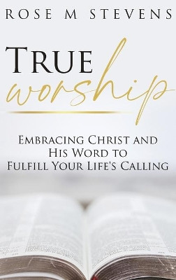 True Worship: Embracing Christ and His Word to Fulfill Your Life's Calling by Rose M Stevens 9781647469993