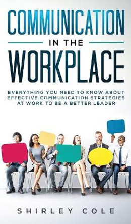 Communication In The Workplace: Everything You Need To Know About Effective Communication Strategies At Work To Be A Better Leader by Shirley Cole 9783903331501