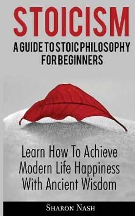 Stoicism: A Guide To Stoic Philosophy For Beginners; Learn How To Achieve Modern Life Happiness With Ancient Wisdom by Sharon Nash 9786069836057