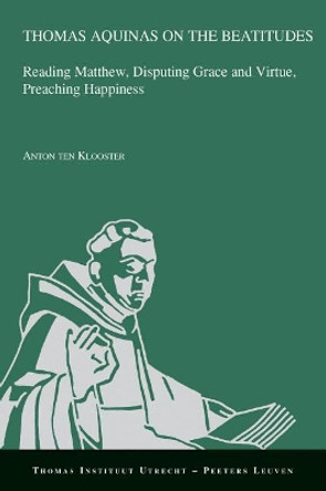 Thomas Aquinas on the Beatitudes: Reading Matthew, Disputing Grace and Virtue, Preaching Happiness by A. ten Klooster 9789042936430