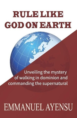 Rule Like God on Earth: Unveiling the mystery of walking in dominion and commanding the supernatural by Emmanuel Ayensu 9789988263881