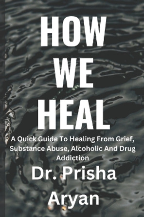 How We Heal: A Quick Guide To Healing From Grief, Substance Abuse, Alcoholic And Drug Addiction by Dr Prisha Aryan 9798364728289