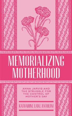 Memorializing Motherhood: Anna Jarvis and the Struggle for Control of Mother's Day by Katharine Lane Antolini 9781938228940