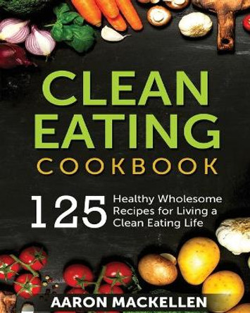 Clean Eating Cookbook: 125 Healthy Wholesome Recipes for Living a Clean Eating Lifestyle by Aaron Mackellen 9781774340202