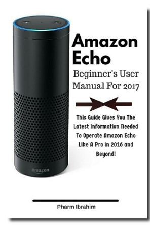 Amazon Echo Beginner's User Manual For 2017: This Guide Gives You The Latest Information Needed To Operate Amazon Echo Like A Pro in 2016 And Beyond! by Pharm Ibrahim 9781540498243