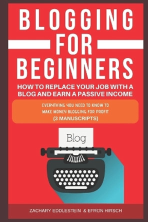 Blogging for Beginners, How to Replace Your Job with a Blog and Earn a Passive Income: Everything You Need to Know to Make Money Blogging for Profit (3 Manuscripts) by Efron Hirsch 9781791656317