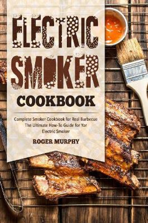 Electric Smoker Cookbook: Complete Smoker Cookbook for Real Barbecue, The Ultimate How-To Guide for Your Electric Smoker by Roger Murphy 9781981651214