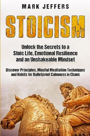 Stoicism: Unlock the Secrets to a Stoic Life, Emotional Resilience and an Unshakeable Mindset and Discover Principles, Mindfulness Meditation Techniques and Habits for Bulletproof Calmness in Chaos by Mark Jeffers 9781950924028