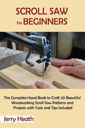 Scroll Saw for Beginners: The Complete Hand Book to Craft 20 Beautiful Woodworking Scroll Saw Patterns and Projects with Tools and Tips Included by Jerry Heath 9781952597862