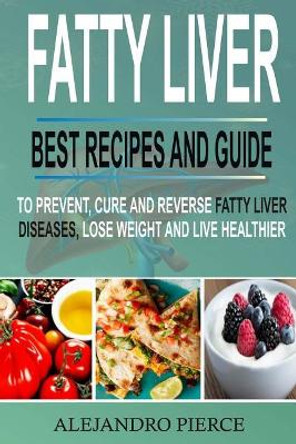 Fatty Liver: Best Recipes and Guide to Prevent, Cure and Reverse Fatty Liver Diseases, Lose Weight & Live Healthier by Alejandro Pierce 9781984072788