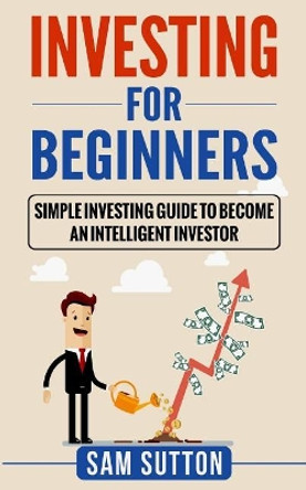 Investing for Beginners: Simple Investing Guide to Become an Intelligent Investor by Sam Sutton 9781985214989