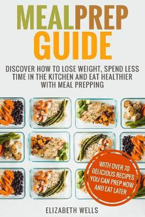 Meal Prep Guide: Discover How to Lose Weight, Spend Less Time in the Kitchen and Eat Healthier with Meal Prepping by Elizabeth Wells 9781985844421