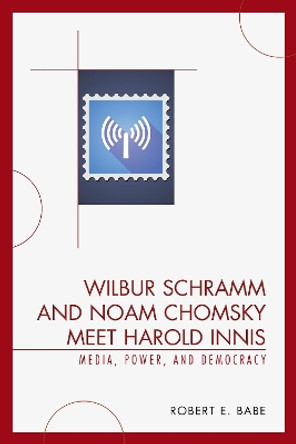 Wilbur Schramm and Noam Chomsky Meet Harold Innis: Media, Power, and Democracy by Robert E. Babe 9780739123683