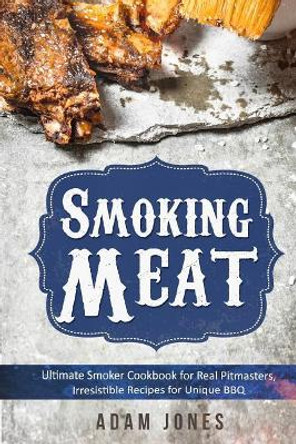 Smoking Meat: Ultimate Smoker Cookbook for Real Pitmasters, Irresistible Recipes for Unique BBQ: Book 2 by Adam Jones 9781986129916