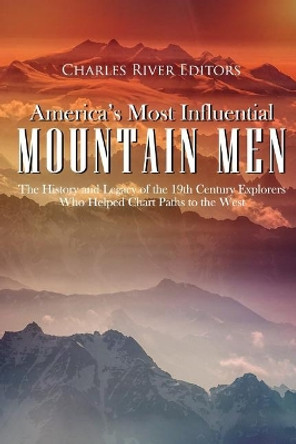 America's Most Influential Mountain Men: The History and Legacy of the 19th Century Explorers Who Helped Chart Paths to the West by Charles River Editors 9781986674331